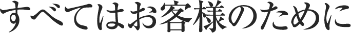 すべてはお客様のために