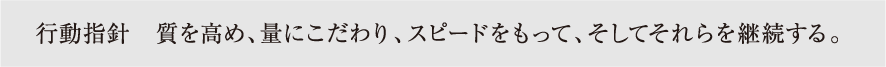 行動指針 質を高め、量にこだわり、スピードをもって、そしてそれらを継続する。