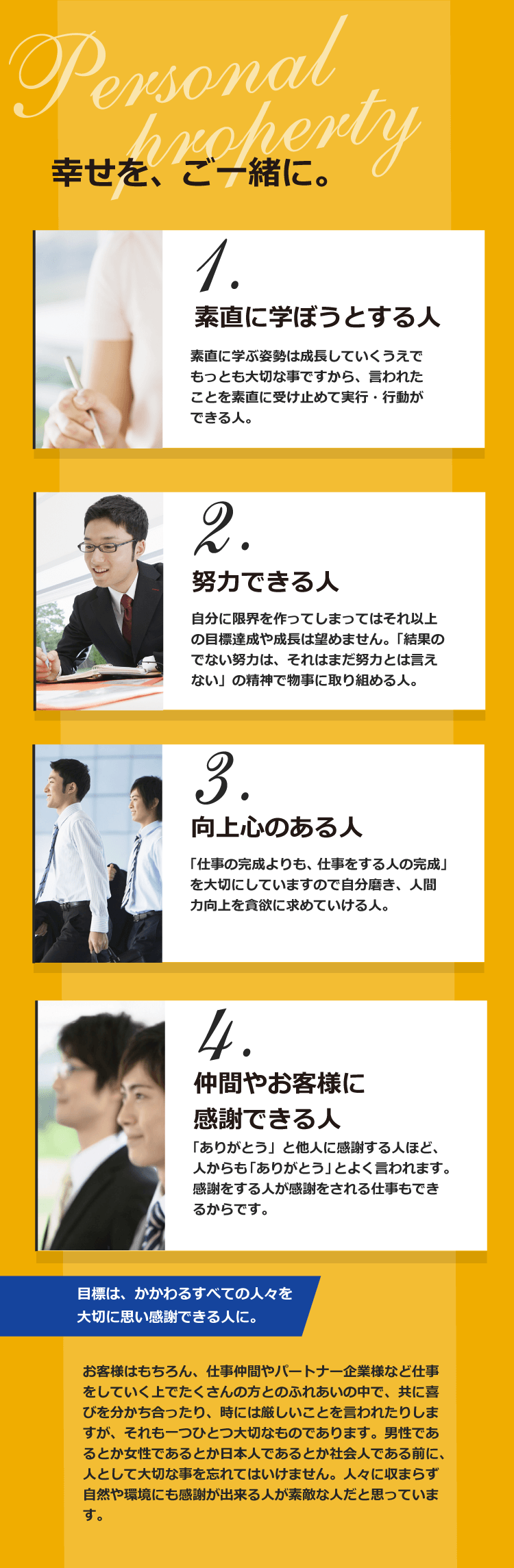 1.素直に学ぼうとする人 素直に学ぶ姿勢は成長していくうえでもっとも大切な事ですから、言われたことを素直に受け止めて
実行・行動ができる人。 2.努力できる人 自分に限界を作ってしまってはそれ以上の目標達成や成長は望めません。「結果のでない努力は、それはまだ努力とは言えない」の精神で物事に取り組める人。 3.向上心のある人 「仕事の完成よりも、仕事をする人の完成」を大切にしていますので自分磨き、人間力向上を貪欲に求めていける人。 4.仲間やお客様に感謝できる人 「ありがとう」と他人に感謝する人ほど、人からも「ありがとう」とよく言われます。感謝をする人が感謝をされる仕事もできるからです。 