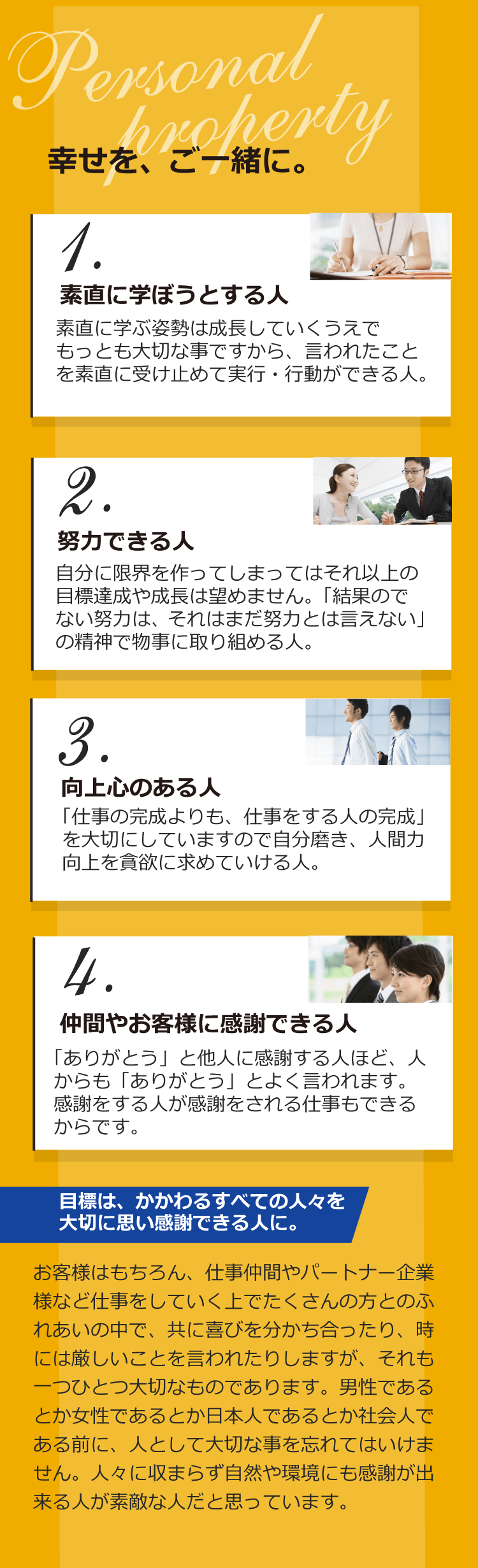 1.素直に学ぼうとする人 素直に学ぶ姿勢は成長していくうえでもっとも大切な事ですから、言われたことを素直に受け止めて
実行・行動ができる人。 2.努力できる人 自分に限界を作ってしまってはそれ以上の目標達成や成長は望めません。「結果のでない努力は、それはまだ努力とは言えない」の精神で物事に取り組める人。 3.向上心のある人 「仕事の完成よりも、仕事をする人の完成」を大切にしていますので自分磨き、人間力向上を貪欲に求めていける人。 4.仲間やお客様に感謝できる人 「ありがとう」と他人に感謝する人ほど、人からも「ありがとう」とよく言われます。感謝をする人が感謝をされる仕事もできるからです。 